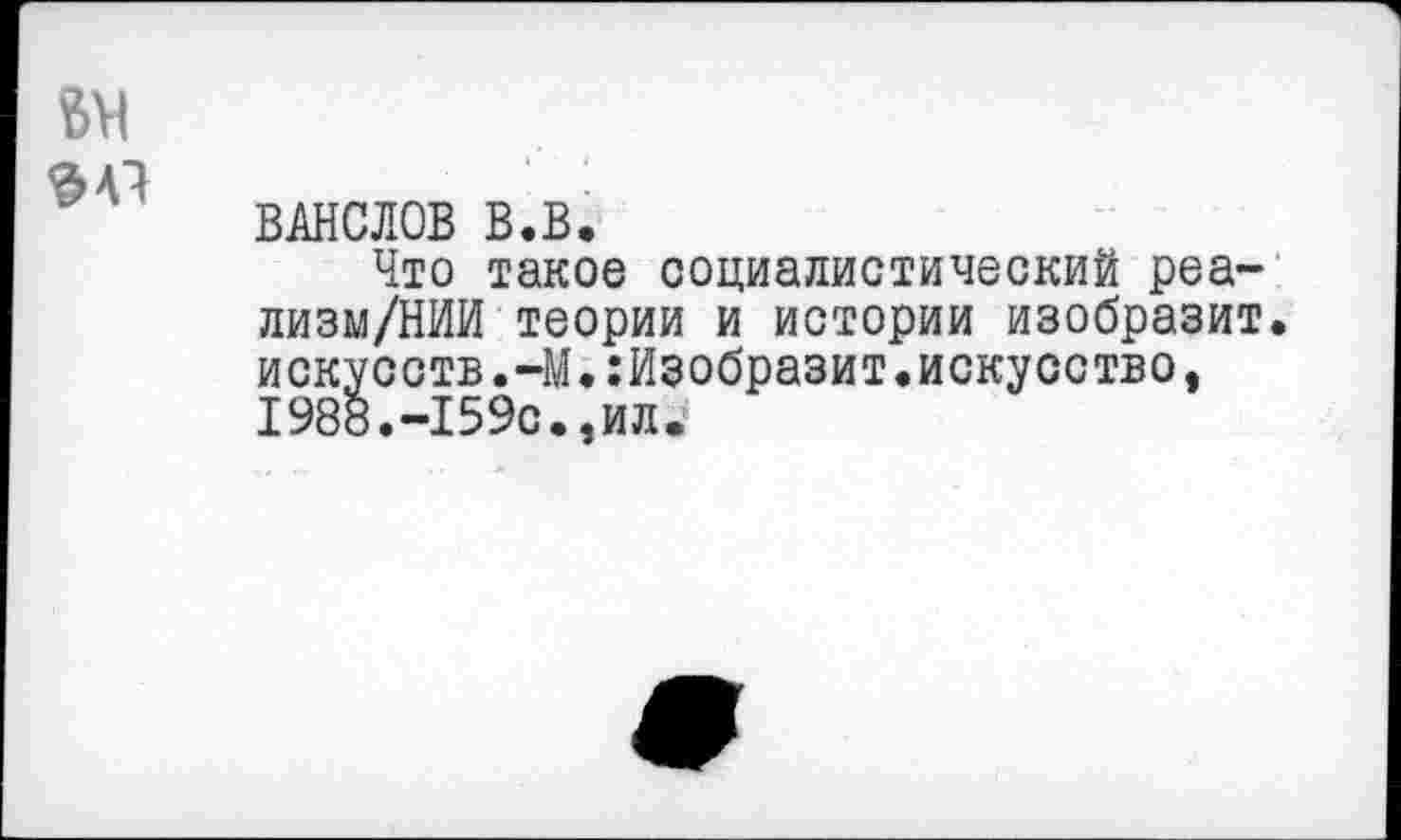 ﻿1
БН
ВАНСЛОВ В.В.
Что такое социалистический реа-лизм/НИИ теории и истории изобразит, искусств.-М.:Изобразит.искусство, 1988.-159с.,ил.